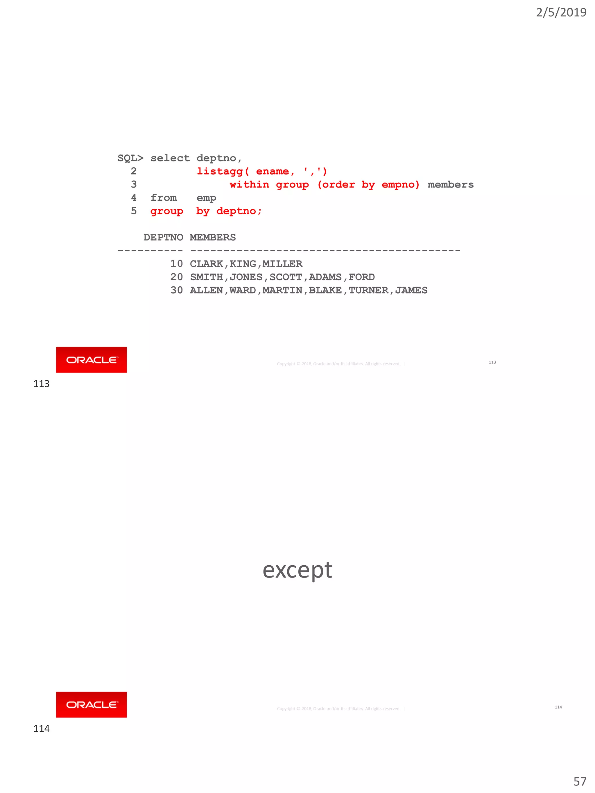 2/5/2019
57
Copyright © 2018, Oracle and/or its affiliates. All rights reserved. |
SQL> select deptno,
2 listagg( ename, ',')
3 within group (order by empno) members
4 from emp
5 group by deptno;
DEPTNO MEMBERS
---------- -----------------------------------------
10 CLARK,KING,MILLER
20 SMITH,JONES,SCOTT,ADAMS,FORD
30 ALLEN,WARD,MARTIN,BLAKE,TURNER,JAMES
113
Copyright © 2018, Oracle and/or its affiliates. All rights reserved. |
except
114
113
114
 