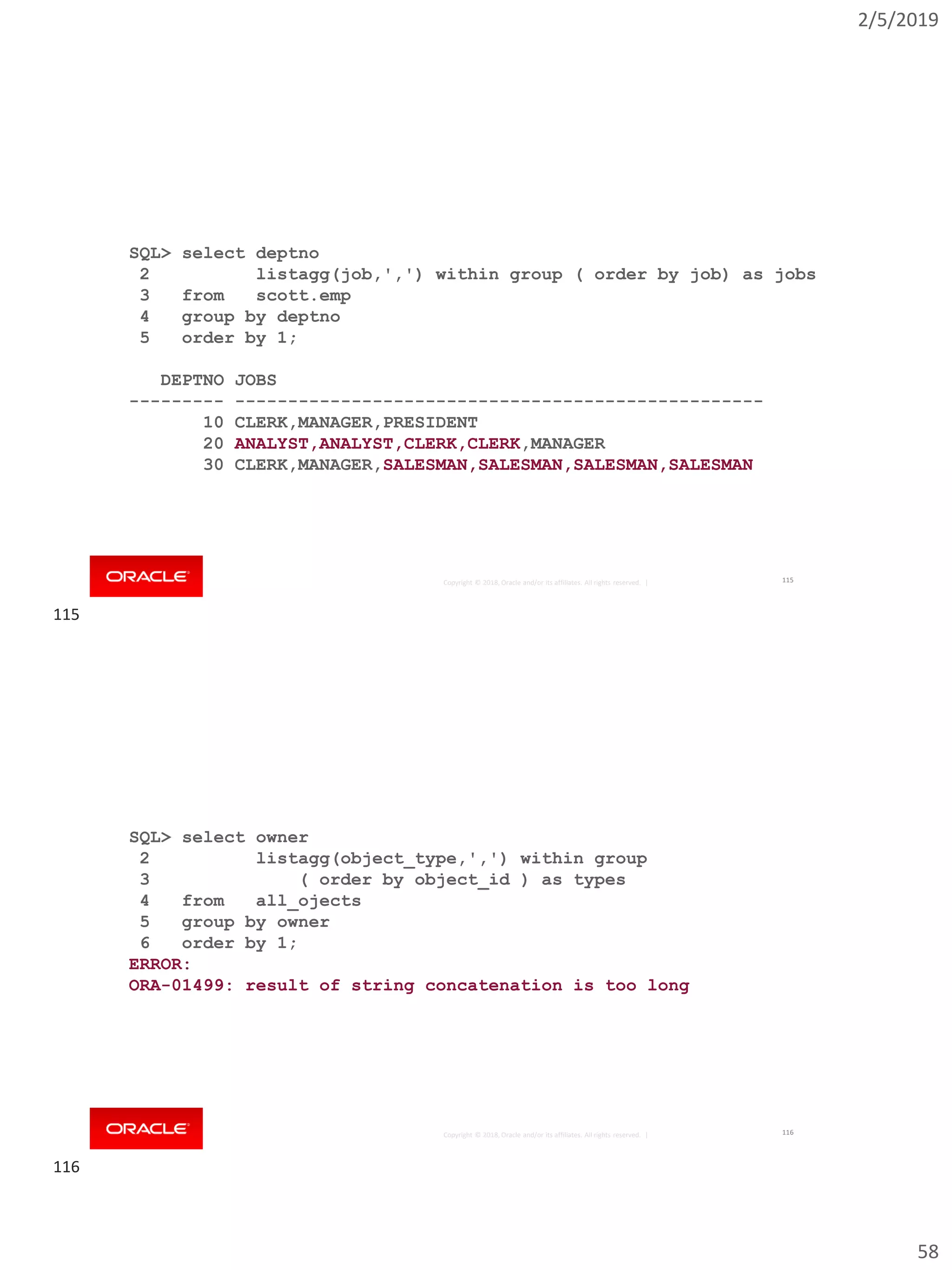 2/5/2019
58
Copyright © 2018, Oracle and/or its affiliates. All rights reserved. |
SQL> select deptno
2 listagg(job,',') within group ( order by job) as jobs
3 from scott.emp
4 group by deptno
5 order by 1;
DEPTNO JOBS
--------- --------------------------------------------------
10 CLERK,MANAGER,PRESIDENT
20 ANALYST,ANALYST,CLERK,CLERK,MANAGER
30 CLERK,MANAGER,SALESMAN,SALESMAN,SALESMAN,SALESMAN
115
Copyright © 2018, Oracle and/or its affiliates. All rights reserved. |
SQL> select owner
2 listagg(object_type,',') within group
3 ( order by object_id ) as types
4 from all_ojects
5 group by owner
6 order by 1;
ERROR:
ORA-01499: result of string concatenation is too long
116
115
116
 