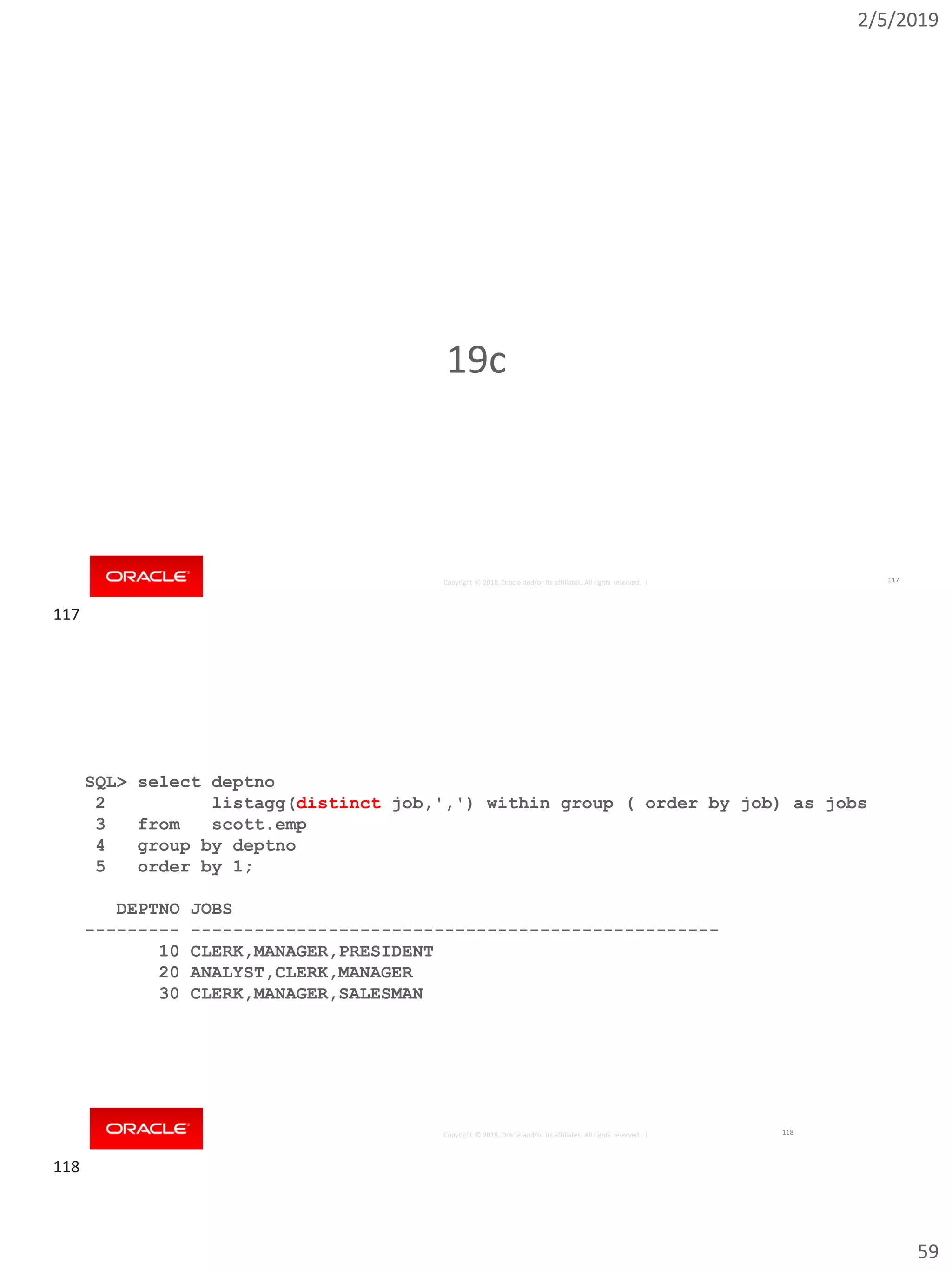 2/5/2019
59
Copyright © 2018, Oracle and/or its affiliates. All rights reserved. |
19c
117
Copyright © 2018, Oracle and/or its affiliates. All rights reserved. |
SQL> select deptno
2 listagg(distinct job,',') within group ( order by job) as jobs
3 from scott.emp
4 group by deptno
5 order by 1;
DEPTNO JOBS
--------- --------------------------------------------------
10 CLERK,MANAGER,PRESIDENT
20 ANALYST,CLERK,MANAGER
30 CLERK,MANAGER,SALESMAN
118
117
118
 