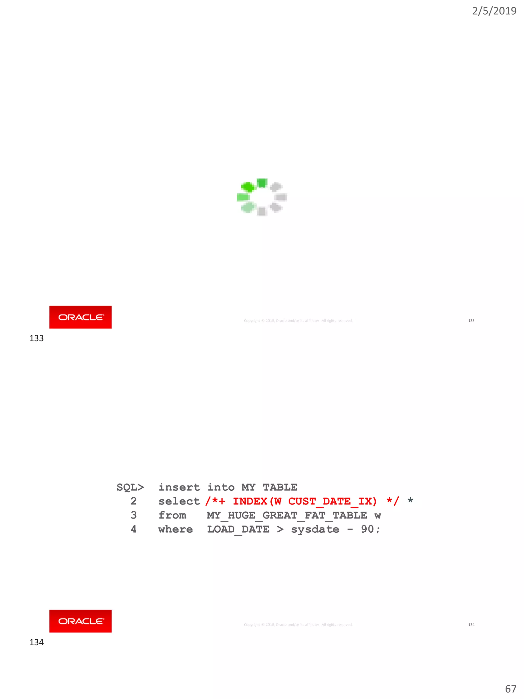 2/5/2019
67
Copyright © 2018, Oracle and/or its affiliates. All rights reserved. | 133
Copyright © 2018, Oracle and/or its affiliates. All rights reserved. |
SQL> insert into MY_TABLE
2 select *
3 from MY_HUGE_GREAT_FAT_TABLE w
4 where LOAD_DATE > sysdate - 90;
134
/*+ INDEX(W CUST_DATE_IX) */ *
133
134
 