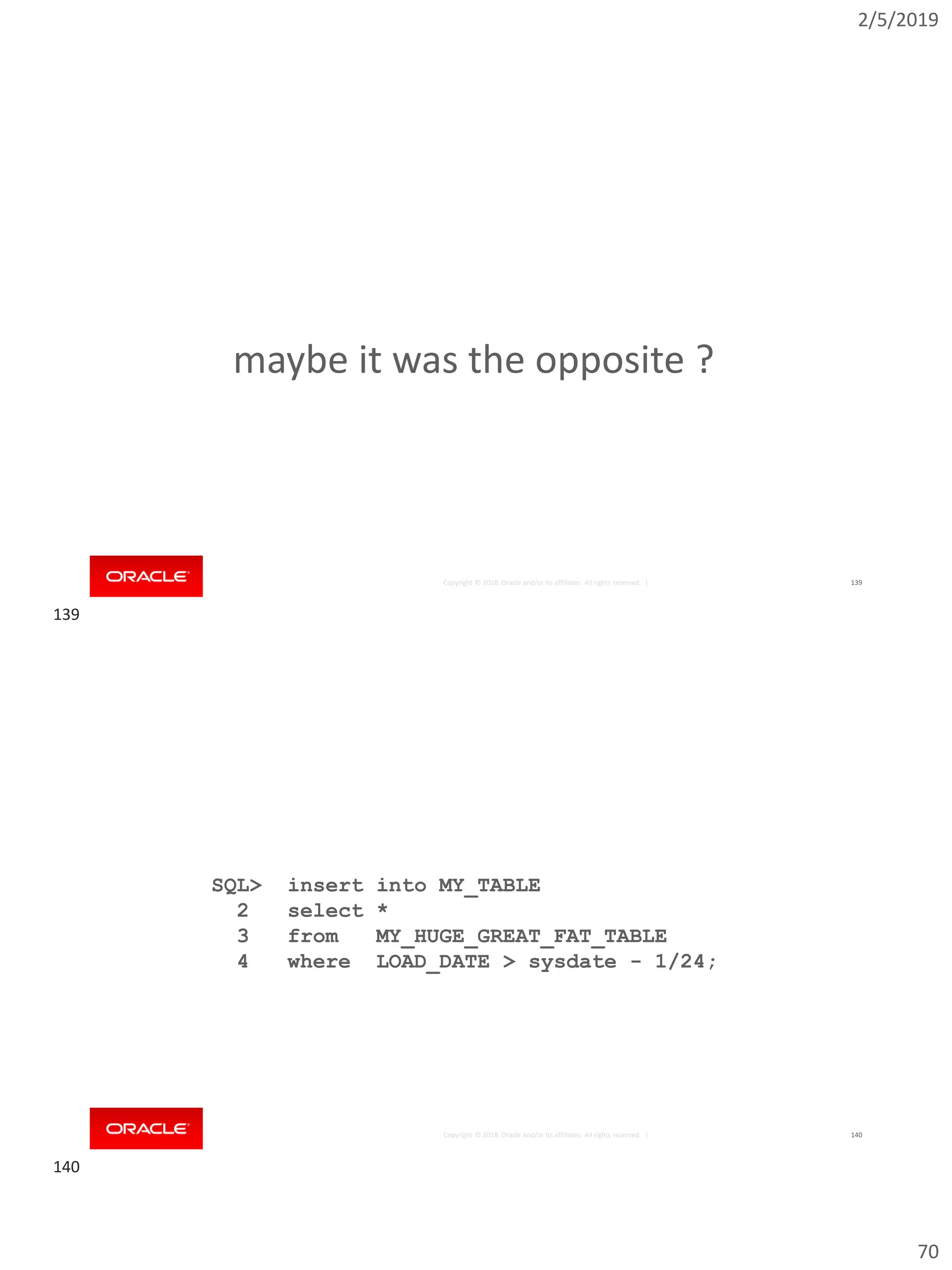 2/5/2019
70
Copyright © 2018, Oracle and/or its affiliates. All rights reserved. | 139
maybe it was the opposite ?
Copyright © 2018, Oracle and/or its affiliates. All rights reserved. |
SQL> insert into MY_TABLE
2 select *
3 from MY_HUGE_GREAT_FAT_TABLE
4 where LOAD_DATE > sysdate - 1/24;
140
139
140
 