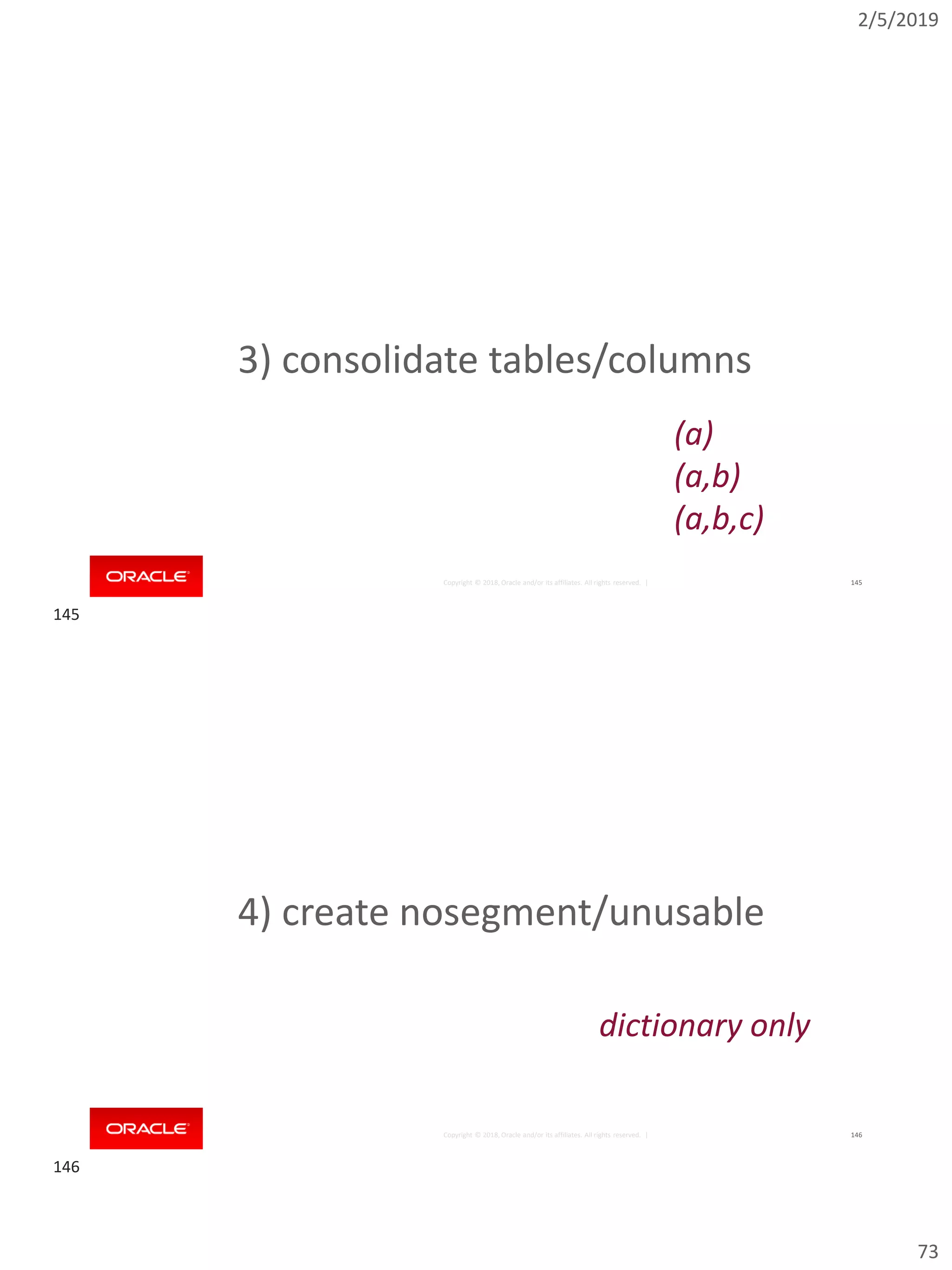 2/5/2019
73
Copyright © 2018, Oracle and/or its affiliates. All rights reserved. | 145
3) consolidate tables/columns
(a)
(a,b)
(a,b,c)
Copyright © 2018, Oracle and/or its affiliates. All rights reserved. | 146
4) create nosegment/unusable
dictionary only
145
146
 