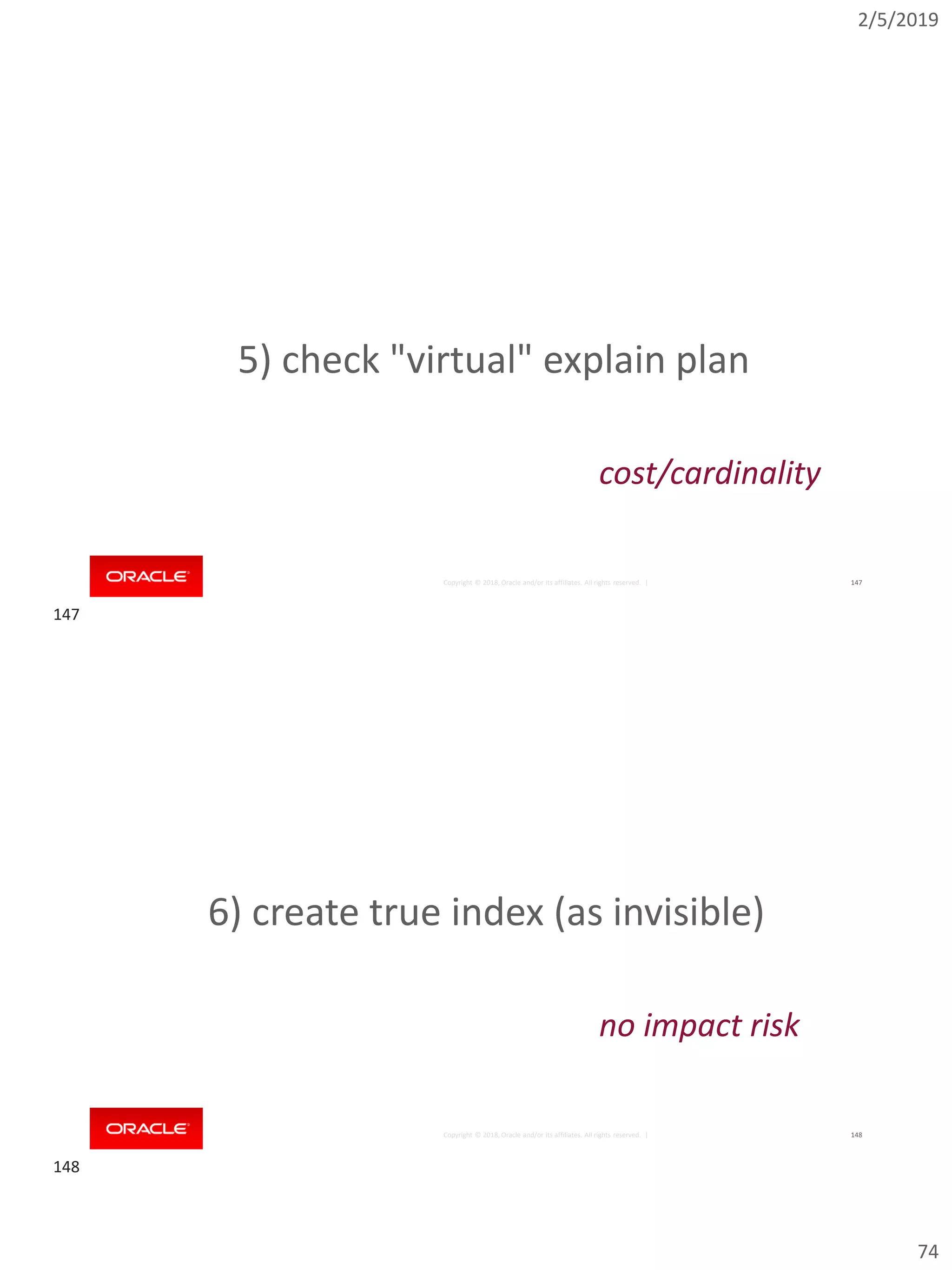 2/5/2019
74
Copyright © 2018, Oracle and/or its affiliates. All rights reserved. | 147
5) check "virtual" explain plan
cost/cardinality
Copyright © 2018, Oracle and/or its affiliates. All rights reserved. | 148
6) create true index (as invisible)
no impact risk
147
148
 