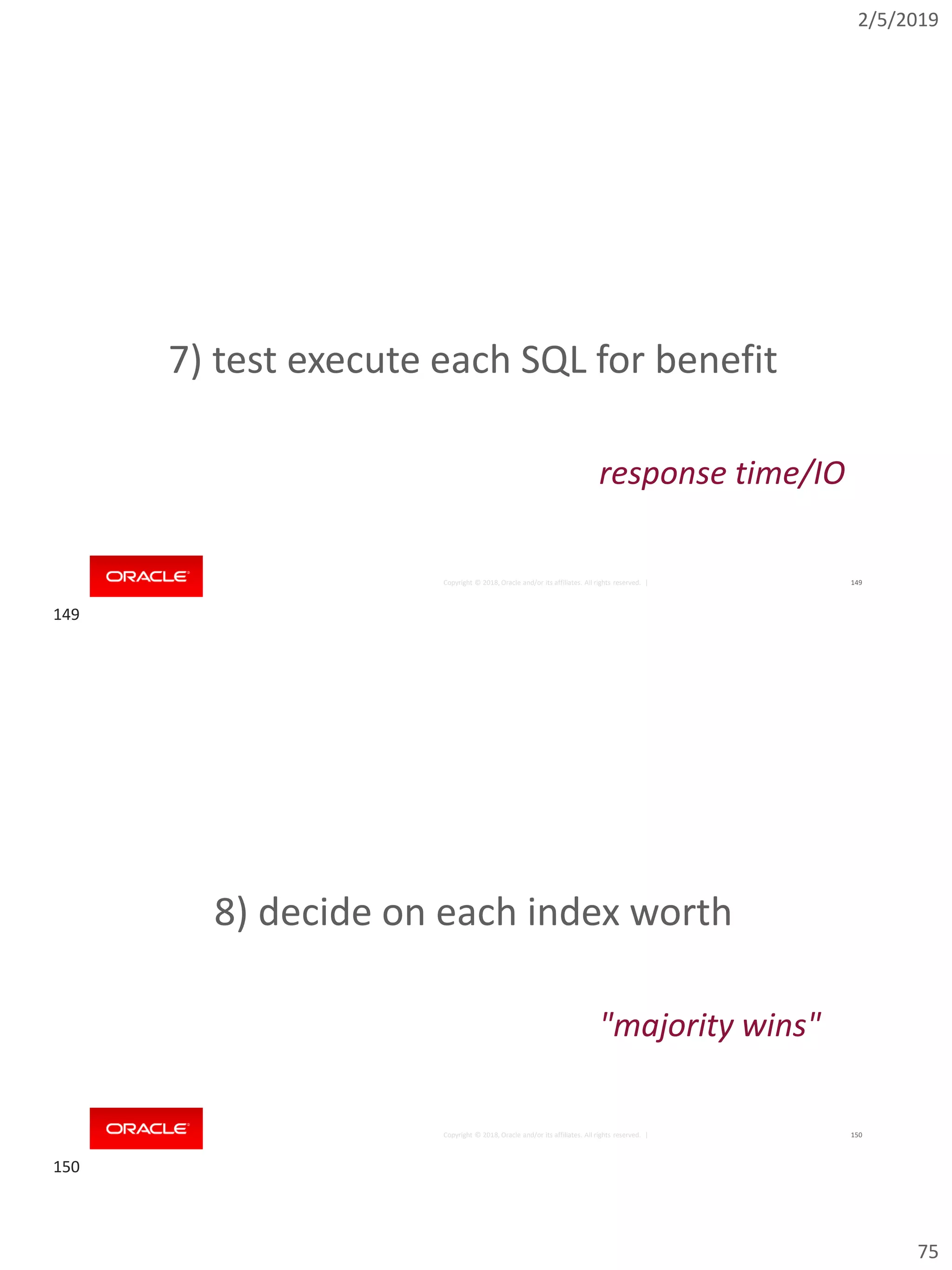 2/5/2019
75
Copyright © 2018, Oracle and/or its affiliates. All rights reserved. | 149
7) test execute each SQL for benefit
response time/IO
Copyright © 2018, Oracle and/or its affiliates. All rights reserved. | 150
8) decide on each index worth
"majority wins"
149
150
 