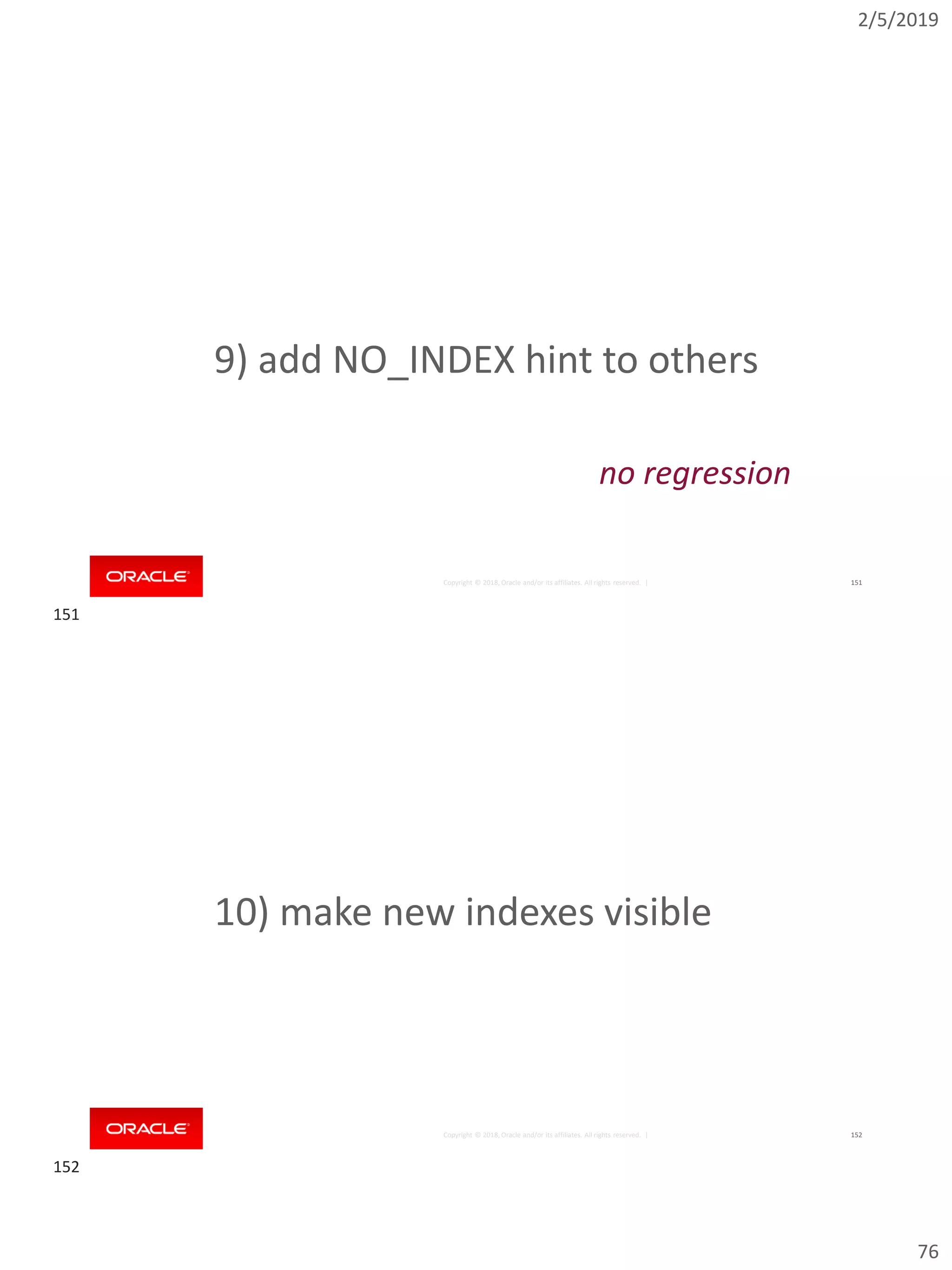 2/5/2019
76
Copyright © 2018, Oracle and/or its affiliates. All rights reserved. | 151
9) add NO_INDEX hint to others
no regression
Copyright © 2018, Oracle and/or its affiliates. All rights reserved. | 152
10) make new indexes visible
151
152
 