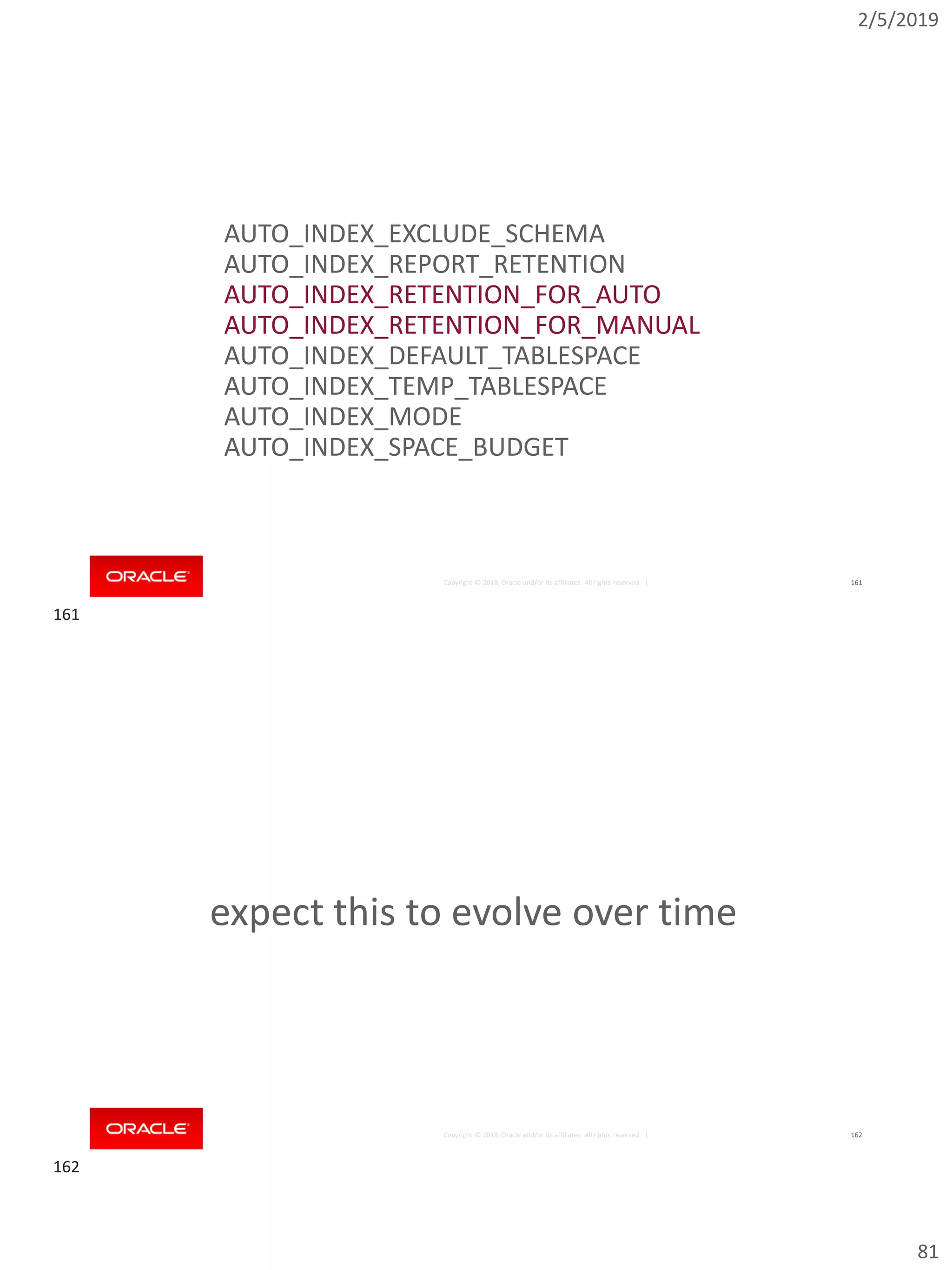 2/5/2019
81
Copyright © 2018, Oracle and/or its affiliates. All rights reserved. | 161
AUTO_INDEX_EXCLUDE_SCHEMA
AUTO_INDEX_REPORT_RETENTION
AUTO_INDEX_RETENTION_FOR_AUTO
AUTO_INDEX_RETENTION_FOR_MANUAL
AUTO_INDEX_DEFAULT_TABLESPACE
AUTO_INDEX_TEMP_TABLESPACE
AUTO_INDEX_MODE
AUTO_INDEX_SPACE_BUDGET
Copyright © 2018, Oracle and/or its affiliates. All rights reserved. | 162
expect this to evolve over time
161
162
 