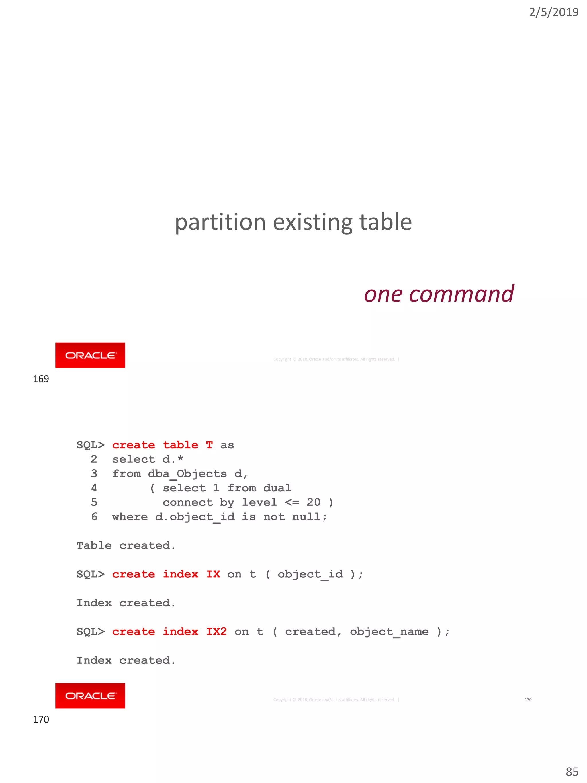 2/5/2019
85
Copyright © 2018, Oracle and/or its affiliates. All rights reserved. |
partition existing table
one command
Copyright © 2018, Oracle and/or its affiliates. All rights reserved. | 170
SQL> create table T as
2 select d.*
3 from dba_Objects d,
4 ( select 1 from dual
5 connect by level <= 20 )
6 where d.object_id is not null;
Table created.
SQL> create index IX on t ( object_id );
Index created.
SQL> create index IX2 on t ( created, object_name );
Index created.
169
170
 