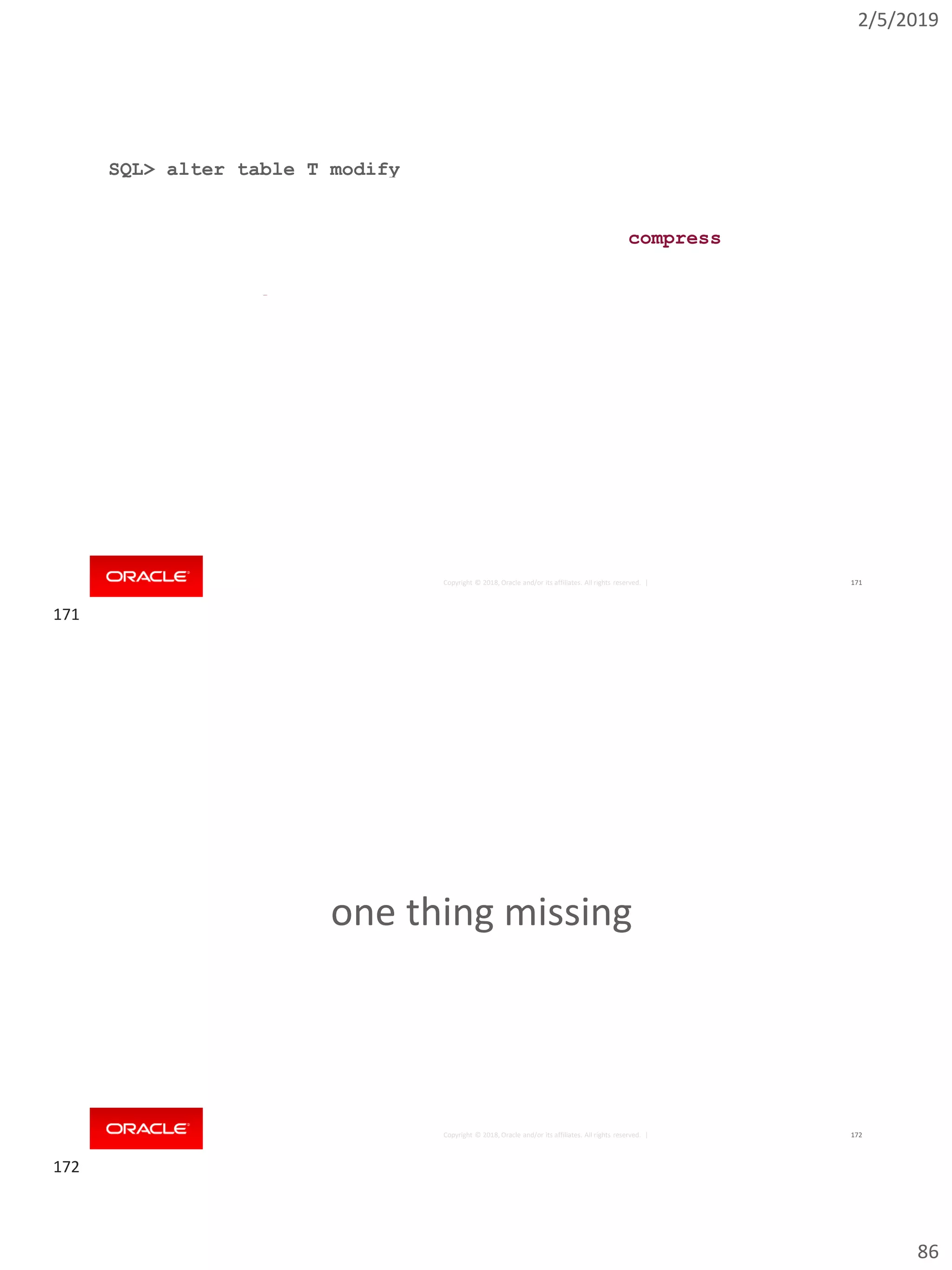 2/5/2019
86
Copyright © 2018, Oracle and/or its affiliates. All rights reserved. | 171
SQL> alter table T modify
2 partition by range (object_id) interval (10000)
3 (
4 partition p1 values less than (20000)
5 ) online
6 including rows where created > date '2010-01-01'
7 update indexes
8 ( ix local tablespace new_idx_ts,
9 ix2 global partition by range (created)
10 (
11 partition ix2_p1 values less than (date '2016-08-01'),
12 partition ix2_p2 values less than (maxvalue)
13 )
14 );
Table altered.
compress
Copyright © 2018, Oracle and/or its affiliates. All rights reserved. | 172
one thing missing
171
172
 