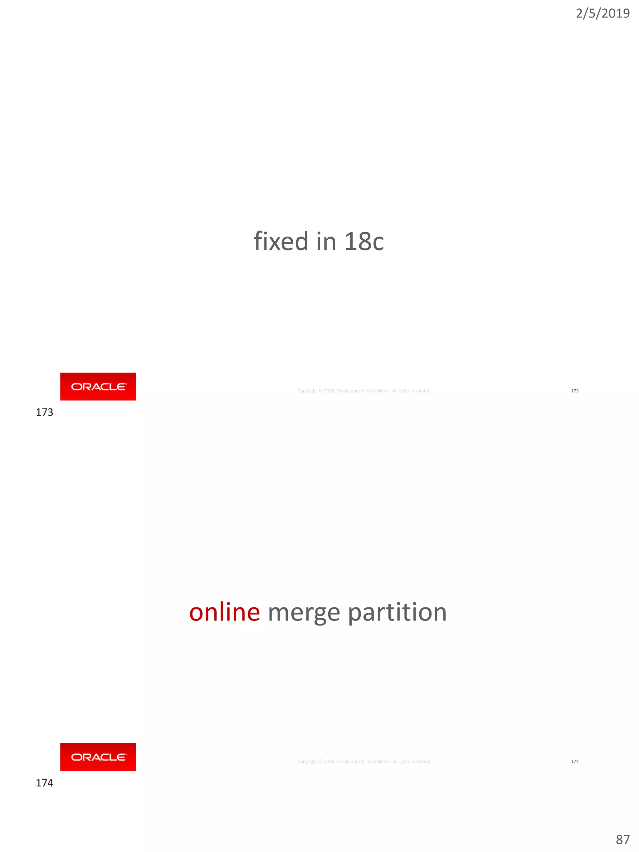 2/5/2019
87
Copyright © 2018, Oracle and/or its affiliates. All rights reserved. | 173
fixed in 18c
Copyright © 2018, Oracle and/or its affiliates. All rights reserved. | 174
online merge partition
173
174
 