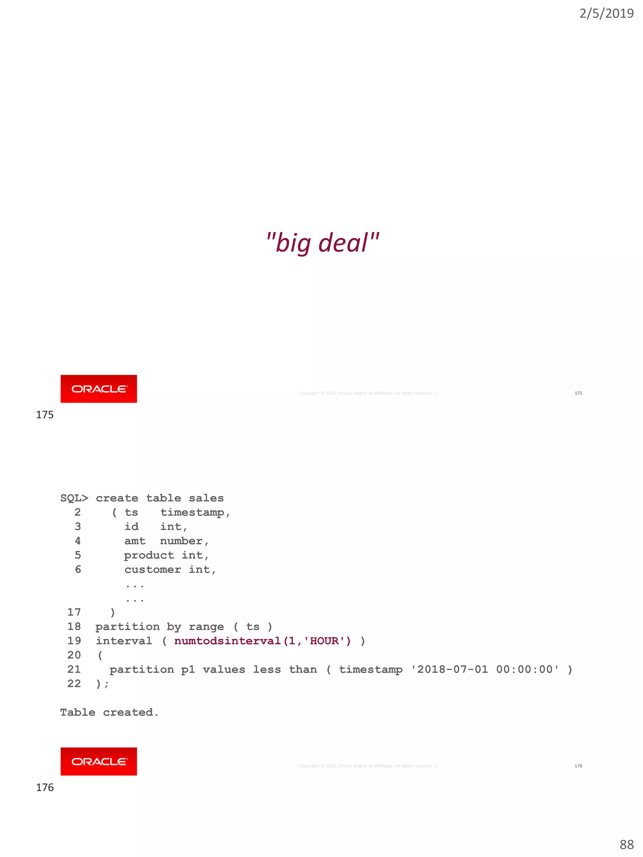 2/5/2019
88
Copyright © 2018, Oracle and/or its affiliates. All rights reserved. | 175
"big deal"
Copyright © 2018, Oracle and/or its affiliates. All rights reserved. | 176
SQL> create table sales
2 ( ts timestamp,
3 id int,
4 amt number,
5 product int,
6 customer int,
...
...
17 )
18 partition by range ( ts )
19 interval ( numtodsinterval(1,'HOUR') )
20 (
21 partition p1 values less than ( timestamp '2018-07-01 00:00:00' )
22 );
Table created.
175
176
 