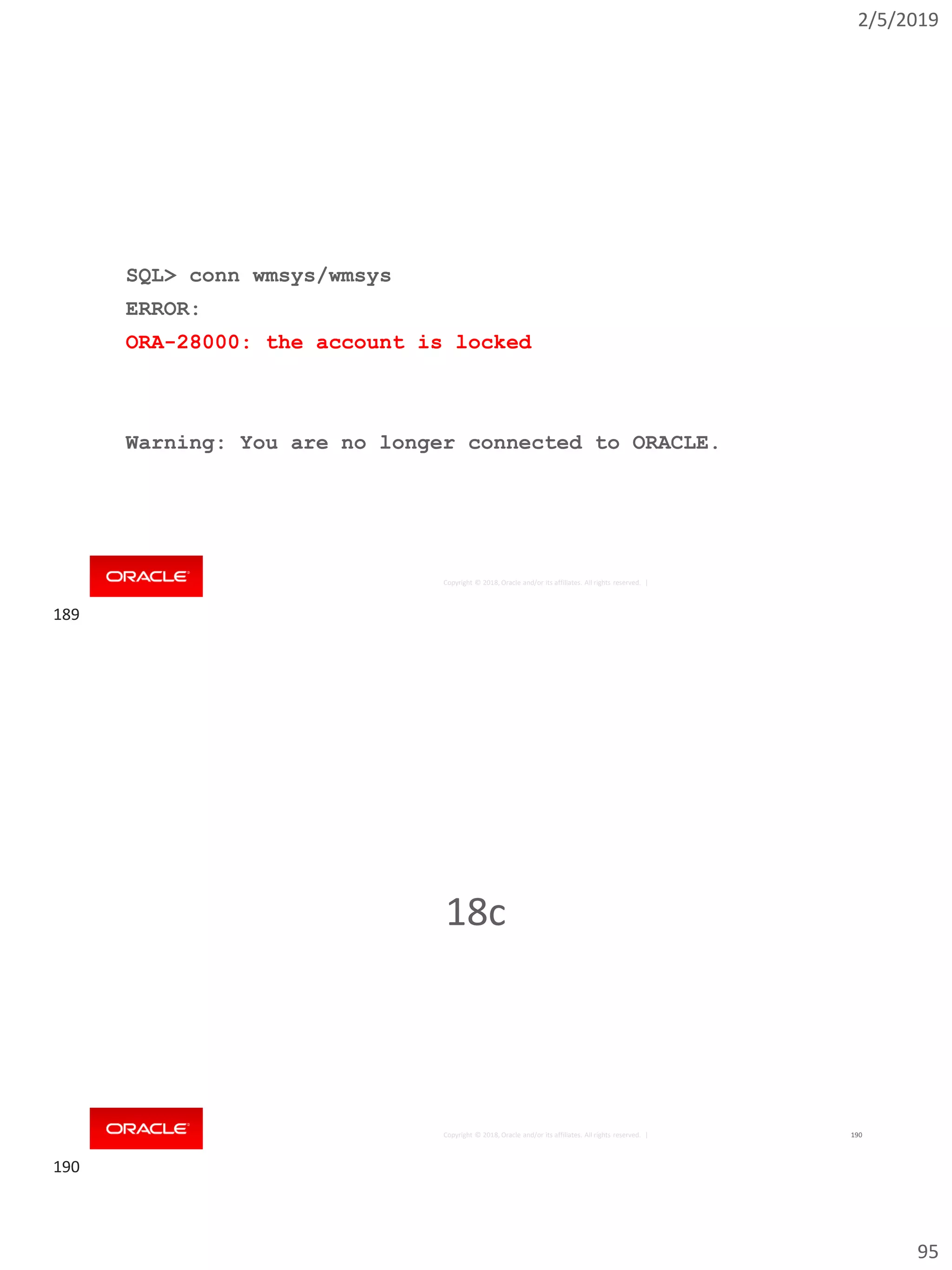 2/5/2019
95
Copyright © 2018, Oracle and/or its affiliates. All rights reserved. |
SQL> conn wmsys/wmsys
ERROR:
ORA-28000: the account is locked
Warning: You are no longer connected to ORACLE.
Copyright © 2018, Oracle and/or its affiliates. All rights reserved. | 190
18c
189
190
 