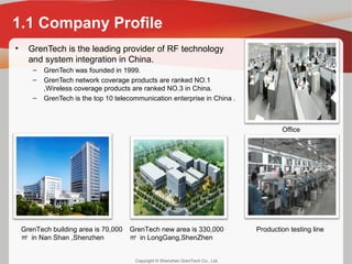 Copyright © Shenzhen GrenTech Co., Ltd.
1.1 Company Profile
• GrenTech is the leading provider of RF technology
and system integration in China.
– GrenTech was founded in 1999.
– GrenTech network coverage products are ranked NO.1
,Wireless coverage products are ranked NO.3 in China.
– GrenTech is the top 10 telecommunication enterprise in China .
GrenTech building area is 70,000
㎡ in Nan Shan ,Shenzhen
GrenTech new area is 330,000
㎡ in LongGang,ShenZhen
Production testing line
Office
 