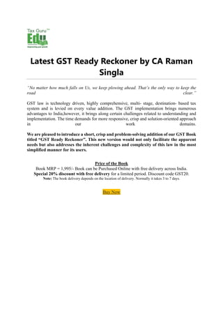 Latest GST Ready Reckoner by CA Raman
Singla
“No matter how much falls on Us, we keep plowing ahead. That’s the only way to keep the
road clear.”
GST law is technology driven, highly comprehensive, multi- stage, destination- based tax
system and is levied on every value addition. The GST implementation brings numerous
advantages to India,however, it brings along certain challenges related to understanding and
implementation. The time demands for more responsive, crisp and solution-oriented approach
in our work domains.
We are pleased to introduce a short, crisp and problem-solving addition of our GST Book
titled “GST Ready Reckoner”. This new version would not only facilitate the apparent
needs but also addresses the inherent challenges and complexity of this law in the most
simplified manner for its users.
Price of the Book
Book MRP = 1,995/- Book can be Purchased Online with free delivery across India.
Special 20% discount with free delivery for a limited period. Discount code GST20.
Note: The book delivery depends on the location of delivery. Normally it takes 3 to 7 days.
Buy Now
 