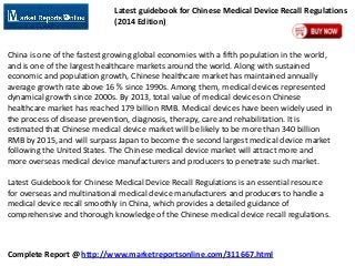 Latest guidebook for Chinese Medical Device Recall Regulations
(2014 Edition)

China is one of the fastest growing global economies with a fifth population in the world,
and is one of the largest healthcare markets around the world. Along with sustained
economic and population growth, Chinese healthcare market has maintained annually
average growth rate above 16 % since 1990s. Among them, medical devices represented
dynamical growth since 2000s. By 2013, total value of medical devices on Chinese
healthcare market has reached 179 billion RMB. Medical devices have been widely used in
the process of disease prevention, diagnosis, therapy, care and rehabilitation. It is
estimated that Chinese medical device market will be likely to be more than 340 billion
RMB by 2015, and will surpass Japan to become the second largest medical device market
following the United States. The Chinese medical device market will attract more and
more overseas medical device manufacturers and producers to penetrate such market.

Latest Guidebook for Chinese Medical Device Recall Regulations is an essential resource
for overseas and multinational medical device manufacturers and producers to handle a
medical device recall smoothly in China, which provides a detailed guidance of
comprehensive and thorough knowledge of the Chinese medical device recall regulations.

Complete Report @ http://www.marketreportsonline.com/311667.html

 