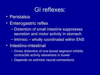 GI reflexes: Peristalsis Enterogastric reflex Distention of small intestine suppresses secretion and motor activity in stomach Intrinsic – wholly coordinated within ENS Intestino-intestinal Gross distention of one bowel segment inhibits contractile activity elsewhere in bowel Depends on extrinsic neural connections 