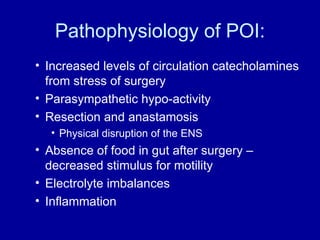 Pathophysiology of POI: Increased levels of circulation catecholamines from stress of surgery Parasympathetic hypo-activity Resection and anastamosis  Physical disruption of the ENS Absence of food in gut after surgery – decreased stimulus for motility Electrolyte imbalances Inflammation 