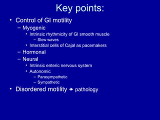 Key points: Control of GI motility Myogenic Intrinsic rhythmicity of GI smooth muscle Slow waves Interstitial cells of Cajal as pacemakers Hormonal Neural Intrinsic enteric nervous system Autonomic  Parasympathetic Sympathetic Disordered motility    pathology 