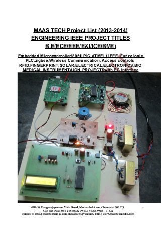 MAAS TECH Project List (2013-2014)
ENGINEERING IEEE PROJECT TITLES
B.E(ECE/EEE/E&I/ICE/BME)
Embedded Microcontroller(8051,PIC,ATMEL),IEEE, Fuzzy logic
PLC,zigbee,Wireless Communication, Access controls
RFID,FINGERPRINT,SOLAR,ELECTRICAL,ELECTRONICS,BIO
MEDICAL,INSTRUMENTAION PROJECTSwith PC interface
# 89/34 Rangarajapuram Main Road, Kodambakkam, Chennai – 600 024.
Contact Nos: 044-24844676, 98402 34766, 98841 01622
Email Id: info@maastechindia.com, maastech@vsnl.net, URL: www.maastechindia.com
1
 