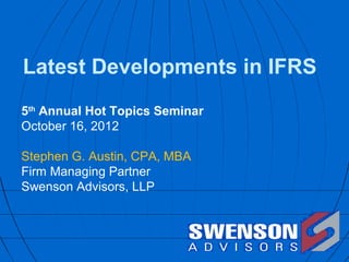 Latest Developments in IFRS
5th Annual Hot Topics Seminar
October 16, 2012

Stephen G. Austin, CPA, MBA
Firm Managing Partner
Swenson Advisors, LLP
 