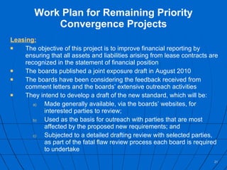 Work Plan for Remaining Priority Convergence Projects Leasing: The objective of this project is to improve financial reporting by ensuring that all assets and liabilities arising from lease contracts are recognized in the statement of financial position The boards published a joint exposure draft in August 2010 The boards have been considering the feedback received from comment letters and the boards’ extensive outreach activities  They intend to develop a draft of the new standard, which will be: Made generally available, via the boards’ websites, for interested parties to review; Used as the basis for outreach with parties that are most affected by the proposed new requirements; and Subjected to a detailed drafting review with selected parties, as part of the fatal flaw review process each board is required to undertake 