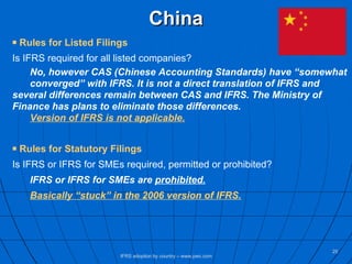 China Rules for Listed Filings Is IFRS required for all listed companies? No, however CAS (Chinese Accounting Standards) have “somewhat  converged” with IFRS. It is not a direct translation of IFRS and  several differences remain between CAS and IFRS. The Ministry of  Finance has plans to eliminate those differences.  Version of IFRS is not applicable. Rules for Statutory Filings Is IFRS or IFRS for SMEs required, permitted or prohibited? IFRS or IFRS for SMEs are  prohibited. Basically “stuck” in the 2006 version of IFRS. IFRS adoption by country – www.pwc.com 
