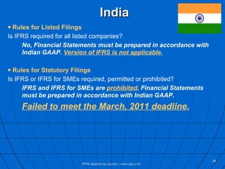 India Rules for Listed Filings Is IFRS required for all listed companies? No, Financial Statements must be prepared in accordance with  Indian GAAP.  Version of IFRS is not applicable . Rules for Statutory Filings Is IFRS or IFRS for SMEs required, permitted or prohibited? IFRS and IFRS for SMEs are  prohibited.  Financial Statements  must be prepared in accordance with Indian GAAP. Failed to meet the March, 2011 deadline. IFRS adoption by country – www.pwc.com 