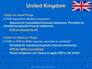 United Kingdom Rules for Listed Filings Is IFRS required for all listed companies? Required for consolidated financial statements. Permitted for  standalone/separate financial statements. IFRS as adopted by EU. Rules for Statutory Filings Is IFRS or IFRS for SMEs required, permitted or prohibited? Permitted for standalone/separate financial statements.  IFRS for SMEs is prohibited. Parent companies can choose to apply IFRS or UK GAAP.  IFRS adoption by country – www.pwc.com 