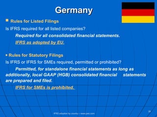 Germany Rules for Listed Filings Is IFRS required for all listed companies? Required for all consolidated financial statements. IFRS as adopted by EU. Rules for Statutory Filings Is IFRS or IFRS for SMEs required, permitted or prohibited? Permitted, for standalone financial statements as long as  additionally, local GAAP (HGB) consolidated financial  statements are prepared and filed. IFRS for SMEs is prohibited.  IFRS adoption by country – www.pwc.com 