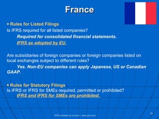 France Rules for Listed Filings Is IFRS required for all listed companies? Required for consolidated financial statements. IFRS as adopted by EU. Are subsidiaries of foreign companies or foreign companies listed on local exchanges subject to different rules?  Yes. Non-EU companies can apply Japanese, US or Canadian  GAAP.   Rules for Statutory Filings Is IFRS or IFRS for SMEs required, permitted or prohibited? IFRS and IFRS for SMEs are prohibited.   IFRS adoption by country – www.pwc.com 