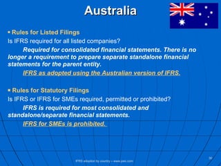 Australia Rules for Listed Filings Is IFRS required for all listed companies? Required for consolidated financial statements. There is no  longer a requirement to prepare separate standalone financial  statements for the parent entity.   IFRS as adopted using the Australian version of IFRS. Rules for Statutory Filings Is IFRS or IFRS for SMEs required, permitted or prohibited? IFRS is required for most consolidated and  standalone/separate financial statements. IFRS for SMEs is prohibited.   IFRS adoption by country – www.pwc.com 