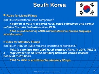 South Korea Rules for Listed Filings Is IFRS required for all listed companies? Adoption of IFRS is required for all listed companies and  certain   unlisted financial institutions from 2011.   IFRS as published by IASB and  translated to Korean language  word-for-word. Rules for Statutory Filings Is IFRS or IFRS for SMEs required, permitted or prohibited? IFRS is permitted from 2009 for all statutory filers. In 2011, IFRS is a  requirement for all listed statutory filers and certain unlisted  financial  institutions.  IFRS for SME is  prohibited for statutory filings.   IFRS adoption by country – www.pwc.com 