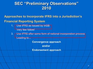 SEC “Preliminary Observations” 2010 Approaches to Incorporate IFRS into a Jurisdiction’s Financial Reporting System Use IFRS as issued by IASB Very few follow! Use IFRS after some form of national incorporation process  Leading to... Convergence approach   and/or Endorsement approach 