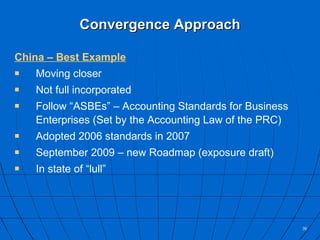 Convergence Approach China – Best Example Moving closer Not full incorporated Follow “ASBEs” – Accounting Standards for Business Enterprises (Set by the Accounting Law of the PRC) Adopted 2006 standards in 2007 September 2009 – new Roadmap (exposure draft) In state of “lull” 