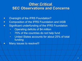 Other Critical  SEC Observations and Concerns Oversight of the IFRS Foundation? Composition of the IFRS Foundation and IASB Significant underfunding of the IFRS Foundation Operating deficits of $4 million 75% of the countries do not help fund United States accounts for about 25% of total funding Many issues to resolve!!! 