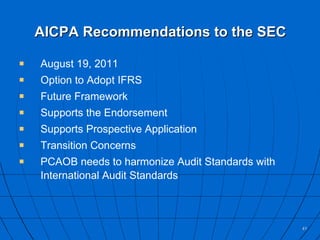 AICPA Recommendations to the SEC August 19, 2011 Option to Adopt IFRS Future Framework Supports the Endorsement Supports Prospective Application Transition Concerns PCAOB needs to harmonize Audit Standards with International Audit Standards 