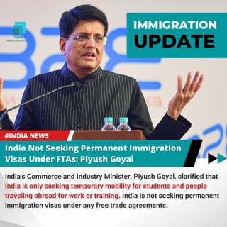 India's Commerce and Industry Minister, Piyush Goyal, clarified that
India is only seeking temporary mobility for students and people
traveling abroad for work or training. India is not seeking permanent
immigration visas under any free trade agreements.
IMMIGRATION
UPDATE
 
