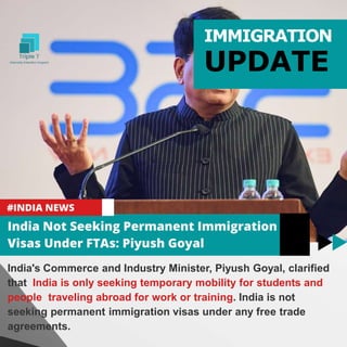India's Commerce and Industry Minister, Piyush Goyal, clarified
that India is only seeking temporary mobility for students and
people traveling abroad for work or training. India is not
seeking permanent immigration visas under any free trade
agreements.
IMMIGRATION
UPDATE
 
