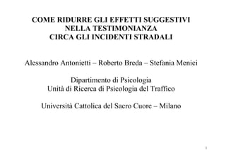 COME RIDURRE GLI EFFETTI SUGGESTIVI
         NELLA TESTIMONIANZA
     CIRCA GLI INCIDENTI STRADALI


Alessandro Antonietti – Roberto Breda – Stefania Menici

              Dipartimento di Psicologia
       Unità di Ricerca di Psicologia del Traffico

     Università Cattolica del Sacro Cuore – Milano




                                                          1
 