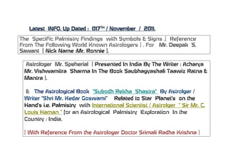 Latest INFO. Up Dated : 017TH / November / 2011.

The SpeciFic Palmistry Findings with Symbols & Signs .[ Reference
From The Following World Known Astrologers ] . For Mr. Deepak S.
Sawant [ Nick Name :Mr. Ronnie ].

 Astrologer Mr. Speherial ( Presented In India By The Writer : Acharya
 Mr. Vishwamitra Sharma In The Book Saubhagyashali Taawiz Ratna &
 Mantra ).

  & The Astrological Book ‚Subodh Rekha Shastra‚ By Astrolger /
 Writer ‚Shri Mr. Kedar Goswami‚ Related to Star Planet’s on the
 Hand’s i.e. Palmistry with International Scientist / Astrolger ‚ Sir Mr. C.
 Louis Haman ‚ for an Astrological Palmistry Exploration In the
 Country : India.

 [ With Reference From the Astrologer Doctor Srimali Radha Krishna ]
 