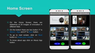 Home Screen
 On the Home Screen there are
slideshow of 20 images of innovation in
different field.
 On the bottom there are two button 1st is
About – App and 2nd is Next button.
 To go to next screen, click on Next
button or shake your mobile.
 To know about app click on About App
button.
 