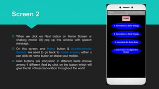 Screen 2
 When we click on Next button on Home Screen or
shaking mobile it’ll pop up this window with speech
message.
 On this screen, one Home button & Accelerometer
Sensor are used to go back to home screen, either u
can click on home button or shake your mobile.
 Rest buttons are innovation in different fields choose
among 4 different field by click on the button which will
give the list of latest innovation throughout the world.
 