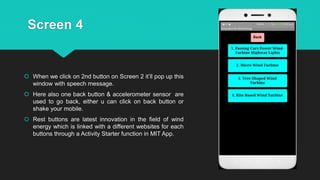 Screen 4
 When we click on 2nd button on Screen 2 it’ll pop up this
window with speech message.
 Here also one back button & accelerometer sensor are
used to go back, either u can click on back button or
shake your mobile.
 Rest buttons are latest innovation in the field of wind
energy which is linked with a different websites for each
buttons through a Activity Starter function in MIT App.
 