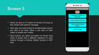 Screen 5
 When we click on 3rd button on Screen 2 it’ll pop up
this window with speech message.
 Here also one back button & accelerometer sensor
are used to go back, either u can click on back
button or shake your mobile.
 Rest buttons are latest innovation for Rural Area
which is linked with a different websites for each
buttons through a Activity Starter function in MIT
App.
 