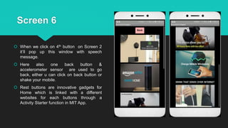 Screen 6
 When we click on 4th button on Screen 2
it’ll pop up this window with speech
message.
 Here also one back button &
accelerometer sensor are used to go
back, either u can click on back button or
shake your mobile.
 Rest buttons are innovative gadgets for
Home which is linked with a different
websites for each buttons through a
Activity Starter function in MIT App.
 