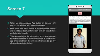 Screen 7
 When we click on About App button on Screen 1 it’ll
pop up this window with speech message.
 Here also one back button & accelerometer sensor
are used to go back, either u can click on back button
or shake your mobile.
 This window is just for information about the app and
for further detail of all innovation which is used in this
app are available on the website which can be get by
click on the website button.
 
