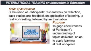 Mode of Assessment
Submission of Participants’ test answers on reflection,
case studies and feedback on application of learning, to
real work setting, followed by an Evaluation.
Purpose
To gage effectiveness
of Participant’s
understanding of
topics delivered, so as
to apply learning
at real workplace.
 