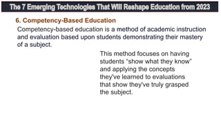 Competency-based education is a method of academic instruction
and evaluation based upon students demonstrating their mastery
of a subject.
6. Competency-Based Education
This method focuses on having
students “show what they know”
and applying the concepts
they've learned to evaluations
that show they've truly grasped
the subject.
 