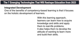 Integrated Development
One of the benefits of competency-based learning is that it focuses
on the holistic development of learners.
With this learning approach,
learners can learn how to acquire
knowledge and skills and apply
them to real-life problems.
It also helps them to develop the
attitude of wanting to learn more
and build their skills.
 