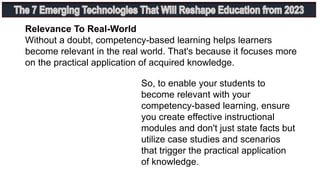 Relevance To Real-World
Without a doubt, competency-based learning helps learners
become relevant in the real world. That's because it focuses more
on the practical application of acquired knowledge.
So, to enable your students to
become relevant with your
competency-based learning, ensure
you create effective instructional
modules and don't just state facts but
utilize case studies and scenarios
that trigger the practical application
of knowledge.
 