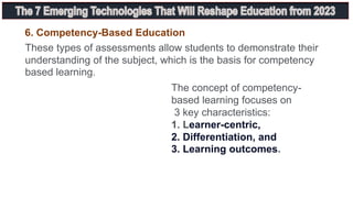 6. Competency-Based Education
These types of assessments allow students to demonstrate their
understanding of the subject, which is the basis for competency
based learning.
The concept of competency-
based learning focuses on
3 key characteristics:
1. Learner-centric,
2. Differentiation, and
3. Learning outcomes.
 